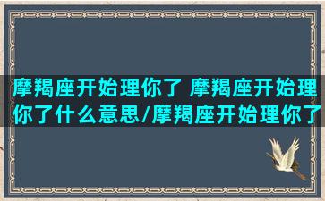 摩羯座开始理你了 摩羯座开始理你了什么意思/摩羯座开始理你了 摩羯座开始理你了什么意思-我的网站